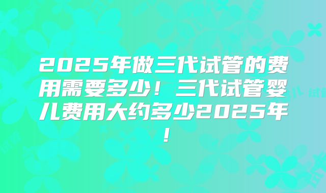 2025年做三代试管的费用需要多少!三代试管婴儿费用大约多少2025年!