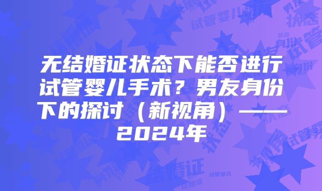 无结婚证状态下能否进行试管婴儿手术?男友身份下的探讨(新视角)——2024年