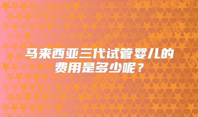 马来西亚三代试管婴儿的费用是多少呢?
