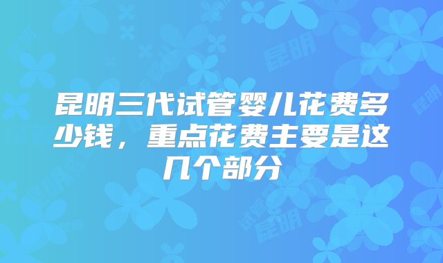昆明三代试管婴儿花费多少钱，重点花费主要是这几个部分