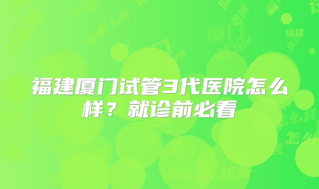 福建厦门试管3代医院怎么样？就诊前必看
