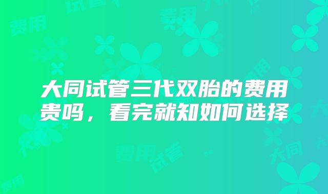 大同试管三代双胎的费用贵吗，看完就知如何选择