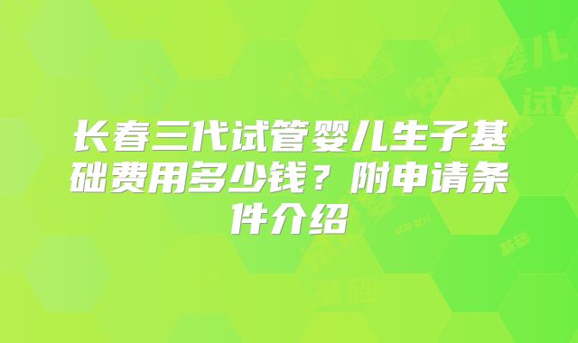 长春三代试管婴儿生子基础费用多少钱？附申请条件介绍