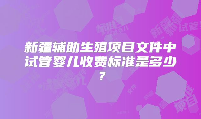 新疆辅助生殖项目文件中试管婴儿收费标准是多少？