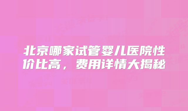 北京哪家试管婴儿医院性价比高，费用详情大揭秘