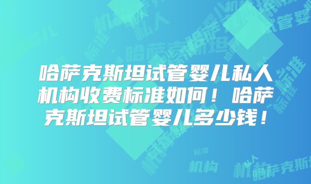 哈萨克斯坦试管婴儿私人机构收费标准如何！哈萨克斯坦试管婴儿多少钱！