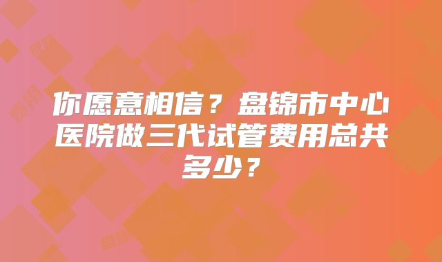 你愿意相信?盘锦市中心医院做三代试管费用总共多少?