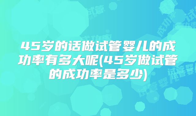 45岁的话做试管婴儿的成功率有多大呢(45岁做试管的成功率是多少)