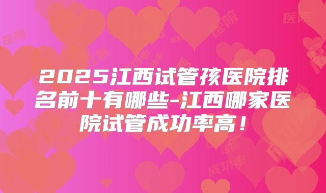 2025江西试管孩医院排名前十有哪些-江西哪家医院试管成功率高！