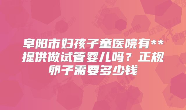 阜阳市妇孩子童医院有**提供做试管婴儿吗?正规卵子需要多少钱