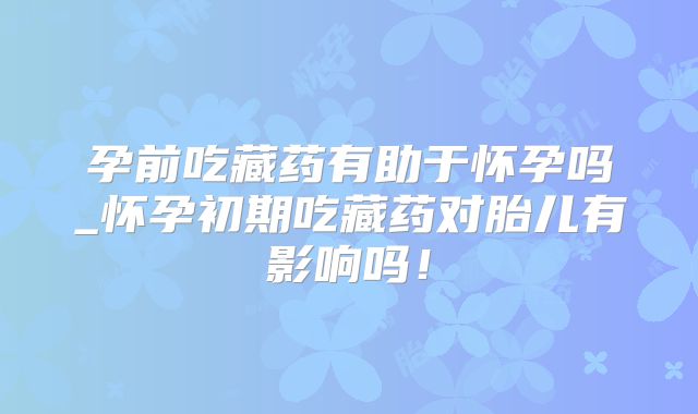 孕前吃藏药有助于怀孕吗_怀孕初期吃藏药对胎儿有影响吗!