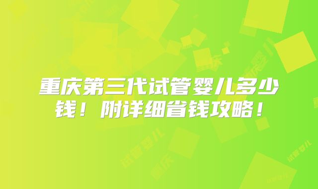 重庆第三代试管婴儿多少钱!附详细省钱攻略!