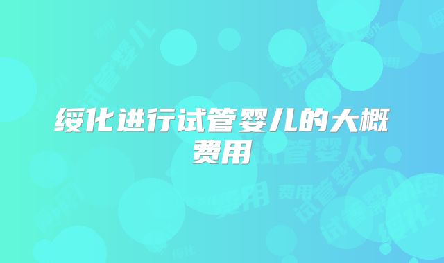 绥化进行试管婴儿的大概费用