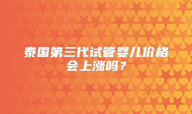 泰国第三代试管婴儿价格会上涨吗?