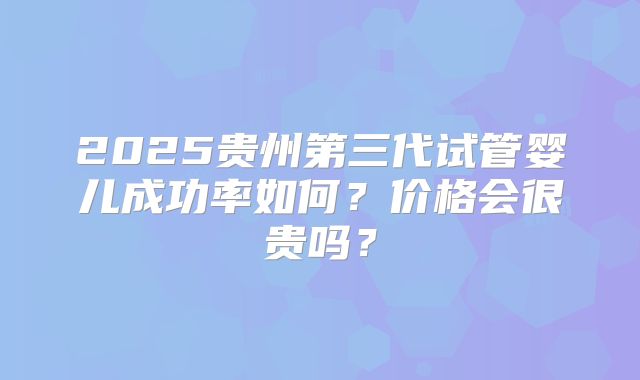 2025贵州第三代试管婴儿成功率如何？价格会很贵吗？