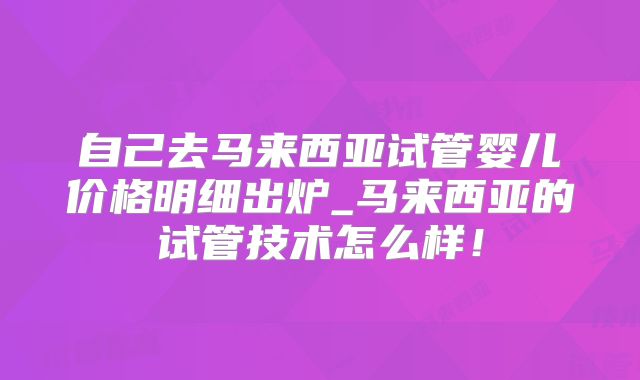 自己去马来西亚试管婴儿价格明细出炉_马来西亚的试管技术怎么样！