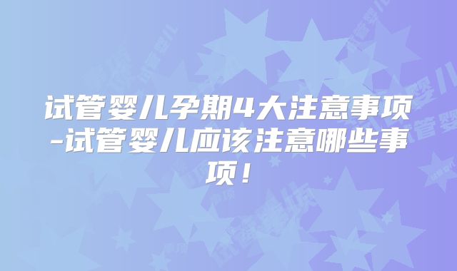 试管婴儿孕期4大注意事项-试管婴儿应该注意哪些事项！