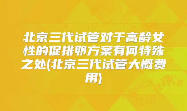 北京三代试管对于高龄女性的促排卵方案有何特殊之处(北京三代试管大概费用)