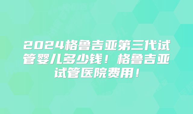 2024格鲁吉亚第三代试管婴儿多少钱!格鲁吉亚试管医院费用!