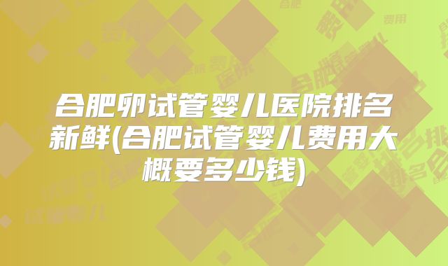 合肥卵试管婴儿医院排名新鲜(合肥试管婴儿费用大概要多少钱)