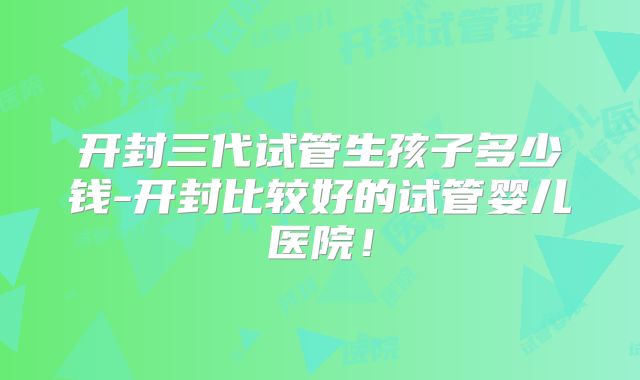 开封三代试管生孩子多少钱-开封比较好的试管婴儿医院!