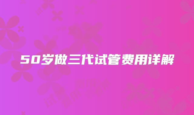 50岁做三代试管费用详解
