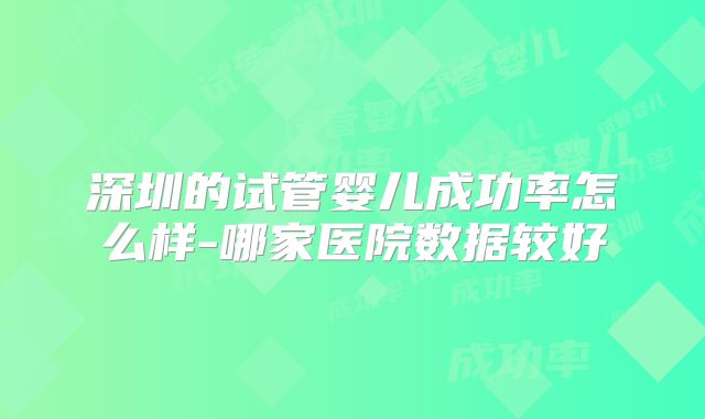 深圳的试管婴儿成功率怎么样-哪家医院数据较好