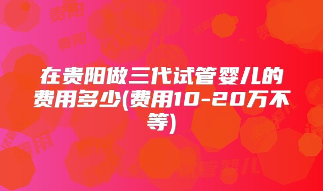 在贵阳做三代试管婴儿的费用多少(费用10-20万不等)