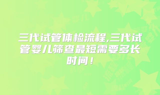 三代试管体检流程,三代试管婴儿筛查最短需要多长时间!
