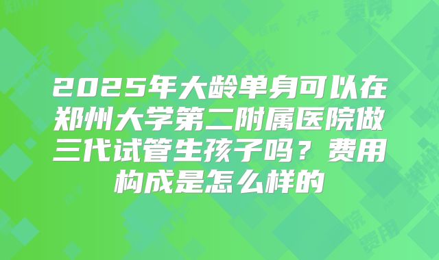 2025年大龄单身可以在郑州大学第二附属医院做三代试管生孩子吗？费用构成是怎么样的