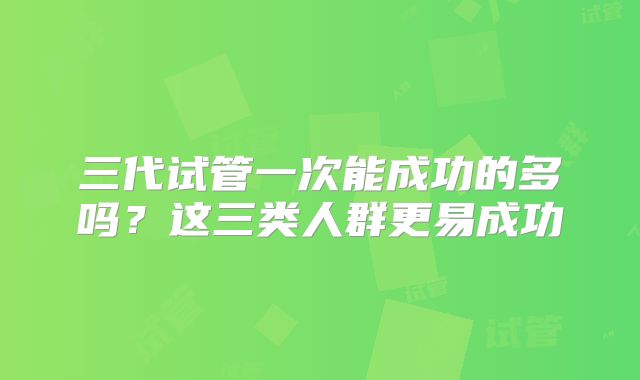 三代试管一次能成功的多吗？这三类人群更易成功