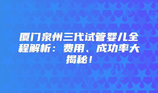 厦门泉州三代试管婴儿全程解析：费用、成功率大揭秘！