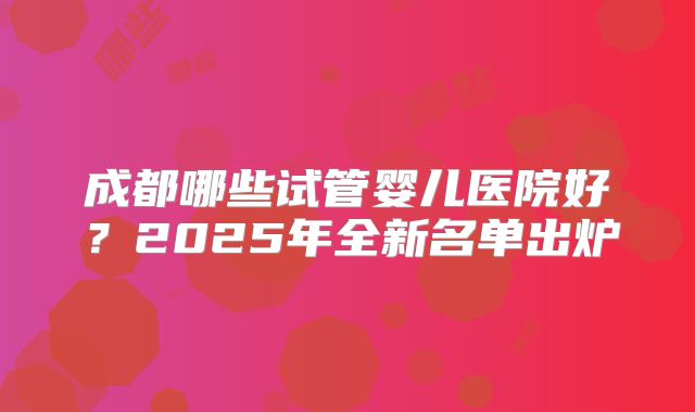 成都哪些试管婴儿医院好？2025年全新名单出炉