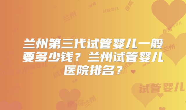 兰州第三代试管婴儿一般要多少钱？兰州试管婴儿医院排名？