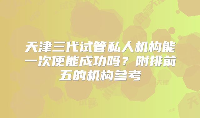 天津三代试管私人机构能一次便能成功吗?附排前五的机构参考