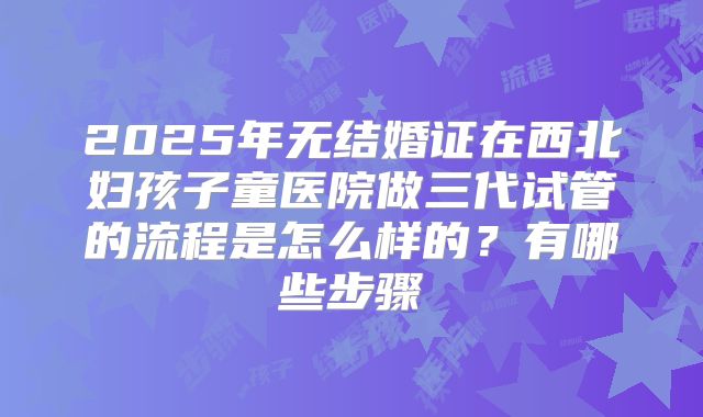2025年无结婚证在西北妇孩子童医院做三代试管的流程是怎么样的？有哪些步骤