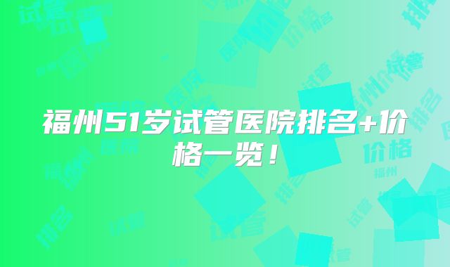 福州51岁试管医院排名+价格一览！