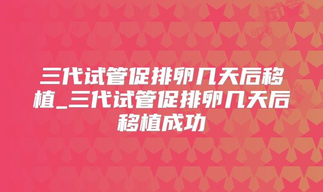 三代试管促排卵几天后移植_三代试管促排卵几天后移植成功