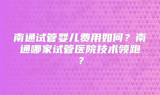 南通试管婴儿费用如何？南通哪家试管医院技术领跑？
