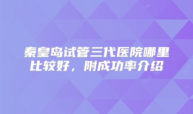 秦皇岛试管三代医院哪里比较好，附成功率介绍