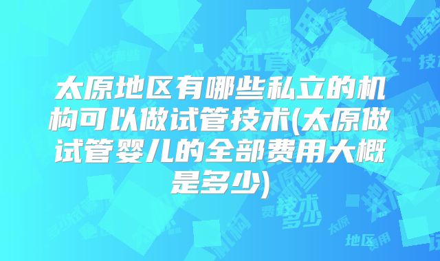 太原地区有哪些私立的机构可以做试管技术(太原做试管婴儿的全部费用大概是多少)