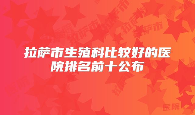 拉萨市生殖科比较好的医院排名前十公布