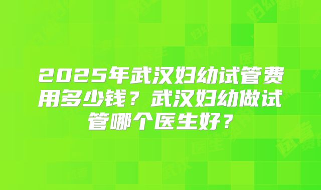 2025年武汉妇幼试管费用多少钱？武汉妇幼做试管哪个医生好？