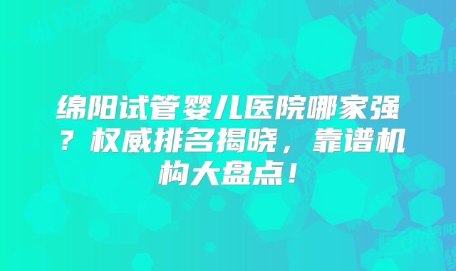 绵阳试管婴儿医院哪家强？权威排名揭晓，靠谱机构大盘点！