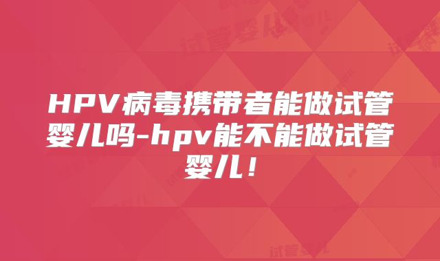HPV病毒携带者能做试管婴儿吗-hpv能不能做试管婴儿!