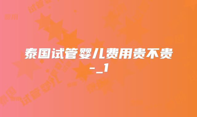 泰国试管婴儿费用贵不贵-_1