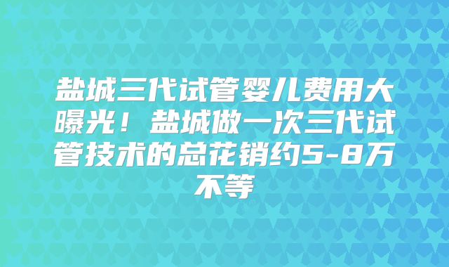 盐城三代试管婴儿费用大曝光！盐城做一次三代试管技术的总花销约5-8万不等