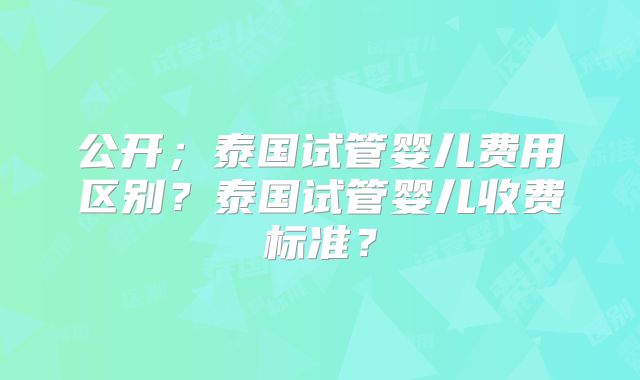 公开;泰国试管婴儿费用区别?泰国试管婴儿收费标准?