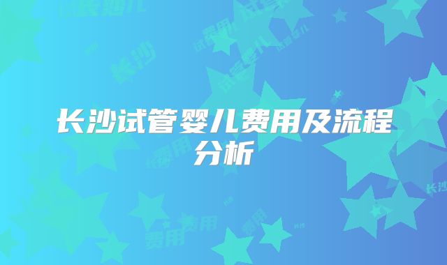 长沙试管婴儿费用及流程分析