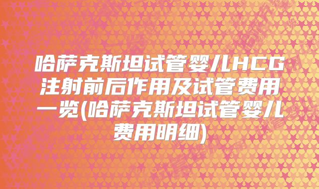 哈萨克斯坦试管婴儿HCG注射前后作用及试管费用一览(哈萨克斯坦试管婴儿费用明细)